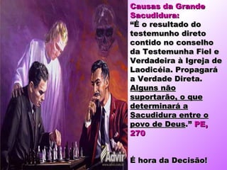 Causas da Grande
Sacudidura:
“É o resultado do
testemunho direto
contido no conselho
da Testemunha Fiel e
Verdadeira à Igreja de
Laodicéia. Propagará
a Verdade Direta.
Alguns não
suportarão, o que
determinará a
Sacudidura entre o
povo de Deus.” PE,
270


É hora da Decisão!
 