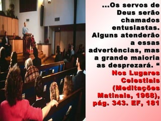 ... Os servos de
        Deus serão
         chamados
       entusiastas.
 Alguns atenderão
            a essas
advertências, mas
 a grande maioria
  as desprezará. “
       Nos Lugares
         Celestiais
       (Meditações
  Matinais, 1968),
 pág. 343. EF, 181
 