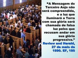 “ A Mensagem do
  Terceiro Anjo não
será compreendida,
          e a luz que
   iluminará a Terra
com sua glória será
  chamada de falsa
        luz pelos que
 recusam andar em
            sua glória
        progressiva.”
Review and Herald,
       27 de maio de
       1890. EF, 180
 