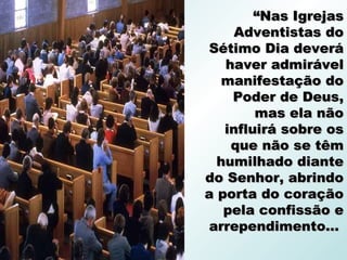 “Nas Igrejas
     Adventistas do
Sétimo Dia deverá
   haver admirável
   manifestação do
    Poder de Deus,
        mas ela não
   influirá sobre os
    que não se têm
  humilhado diante
do Senhor, abrindo
a porta do coração
   pela confissão e
arrependimento...
 