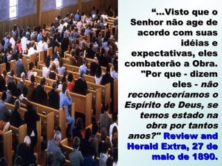 “...Visto que o
  Senhor não age de
   acordo com suas
             idéias e
  expectativas, eles
combaterão a Obra.
    "Por que - dizem
           eles - não
 reconheceríamos o
Espírito de Deus, se
    temos estado na
     obra por tantos
 anos?" Review and
Herald Extra, 27 de
      maio de 1890.
 