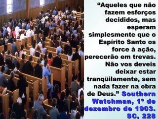 “Aqueles que não
       fazem esforços
       decididos, mas
              esperam
  simplesmente que o
     Espírito Santo os
         force à ação,
perecerão em trevas.
       Não vos deveis
          deixar estar
 tranqüilamente, sem
    nada fazer na obra
 de Deus.” Southern
   Watchman, 1º de
dezembro de 1903.
              SC, 228
 