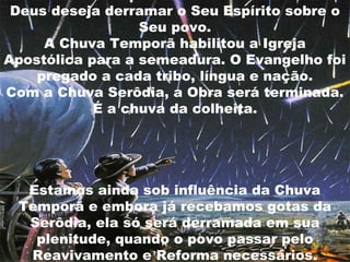 Deus deseja derramar o Seu Espírito sobre o
                  Seu povo.
     A Chuva Temporã habilitou a Igreja
Apostólica para a semeadura. O Evangelho foi
    pregado a cada tribo, língua e nação.
Com a Chuva Serôdia, a Obra será terminada.
            É a chuva da colheita.




  Estamos ainda sob influência da Chuva
 Temporã e embora já recebamos gotas da
  Serôdia, ela só será derramada em sua
   plenitude, quando o povo passar pelo
  Reavivamento e Reforma necessários.
 