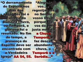 “O derramamento “Alegrai-
  do Espírito nos     vos...e
     dias dos     regozijai-vos
  apóstolos foi o   no Senhor
    começo da      vosso Deus;
 primeira chuva, porque Ele
  ou Temporã, e     vos dá em
   glorioso foi o justa medida
resultado. No fim    a Chuva
    do tempo, a    Temporã, e
   presença do      faz descer
Espírito deve ser abundante
 encontrada com      chuva, a
   a Verdadeira   Temporã e a
Igreja” AA 54, 55. Serôdia...”
 