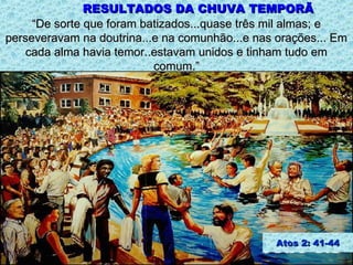 RESULTADOS DA CHUVA TEMPORÃ
     “De sorte que foram batizados...quase três mil almas; e
perseveravam na doutrina...e na comunhão...e nas orações... Em
    cada alma havia temor..estavam unidos e tinham tudo em
                           comum.”




                                                 Atos 2: 41-44
 