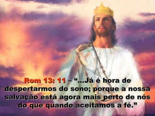 Rom 13: 11 – “...Já é hora de
despertarmos do sono; porque a nossa
salvação está agora mais perto de nós
    do que quando aceitamos a fé.”
 