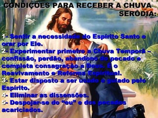 CONDIÇÕES PARA RECEBER A CHUVA
                        SERÔDIA:


1- Sentir a necessidade do Espírito Santo e
orar por Ele.
2- Experimentar primeiro a Chuva Temporã –
confissão, perdão, abandono do pecado e
completa consagração a Deus. É o
Reavivamento e Reforma Espiritual.
3- Estar disposto a ser usado e guiado pelo
Espírito.
4- Eliminar as dissensões.
5- Despojar-se do “eu” e dos pecados
acariciados.
 