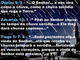 Oséias 6: 3 – “...O Senhor... a nós virá
como a chuva, como a chuva serôdia
que rega a Terra.”

Zacarias 10: 1 –” Pedi ao Senhor chuva
no tempo da chuva serôdia...e Ele lhes
dará chuvas copiosas...”

Tiago 5: 7- 8 – “...Sede pacientes até a
vinda do Senhor...até que receba as
chuvas temporã e serôdia....fortalecei
os vossos corações, porque a vinda do
Senhor está próxima.”
 