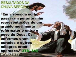 RESULTADOS DA
CHUVA SERÔDIA

“Em visões da noite
passaram perante mim
representações de um
grande movimento
reformatório entre o
povo de Deus. Os
enfermos eram
curados e outros
milagres eram
operados.” 3TS- 345
 