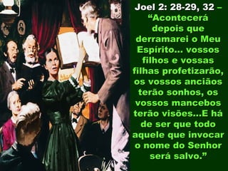 Joel 2: 28-29, 32 –
     “Acontecerá
      depois que
 derramarei o Meu
 Espírito... vossos
   filhos e vossas
filhas profetizarão,
os vossos anciãos
  terão sonhos, os
 vossos mancebos
terão visões...E há
   de ser que todo
aquele que invocar
 o nome do Senhor
     será salvo.”
 