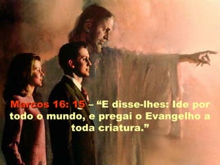Marcos 16: 15 – “E disse-lhes: Ide por
todo o mundo, e pregai o Evangelho a
           toda criatura.”
 