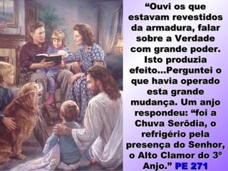 “Ouvi os que
estavam revestidos
 da armadura, falar
  sobre a Verdade
 com grande poder.
     Isto produzia
 efeito...Perguntei o
 que havia operado
      esta grande
 mudança. Um anjo
  respondeu: “foi a
  Chuva Serôdia, o
    refrigério pela
presença do Senhor,
 o Alto Clamor do 3º
    Anjo.” PE 271
 