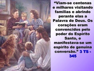 “Viam-se centenas
e milhares visitando
 famílias e abrindo
   perante elas a
Palavra de Deus. Os
   corações eram
  convencidos pelo
  poder do Espírito
      Santo, e
 manifestava-se um
espírito de genuína
 conversão.” 3 TS -
        345
 