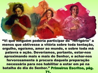“Vi que ninguém poderia participar do "refrigério" a
menos que obtivesse a vitória sobre toda tentação,
orgulho, egoísmo, amor ao mundo, e sobre toda má
  palavra e ação. Deveríamos, portanto, estar-nos
 aproximando mais e mais do Senhor, e achar-nos
   fervorosamente à procura daquela preparação
   necessária para nos habilitar a estar em pé na
batalha do dia do Senhor.” Primeiros Escritos, pág.
                        71.
 