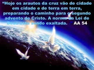 “Hoje os arautos da cruz vão de cidade
    em cidade e de terra em terra,
preparando o caminho para o segundo
 advento de Cristo. A norma da Lei de
  Deus está sendo exaltada. .” AA 54
 