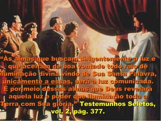 “Às almas que buscam diligentemente a luz e
   que aceitam de boa vontade todo raio de
iluminação divina vindo de Sua Santa Palavra,
 unicamente a essas, será a luz comunicada.
  É por meio dessas almas que Deus revelará
   aquela luz e poder que iluminarão toda a
 Terra com Sua glória.” Testemunhos Seletos,
                vol. 2, pág. 377.
 