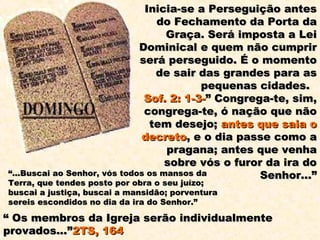 Inicia-se a Perseguição antes
                                  do Fechamento da Porta da
                                    Graça. Será imposta a Lei
                              Dominical e quem não cumprir
                              será perseguido. É o momento
                                  de sair das grandes para as
                                           pequenas cidades.
                               Sof. 2: 1-3-” Congrega-te, sim,
                               congrega-te, ó nação que não
                                tem desejo; antes que saia o
                              decreto, e o dia passe como a
                                    pragana; antes que venha
                                    sobre vós o furor da ira do
“...Buscai ao Senhor, vós todos os mansos da         Senhor...”
Terra, que tendes posto por obra o seu juízo;
buscai a justiça, buscai a mansidão; porventura
sereis escondidos no dia da ira do Senhor.”

“ Os membros da Igreja serão individualmente
provados...”2TS, 164
 