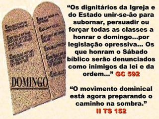 “Os dignitários da Igreja e
do Estado unir-se-ão para
   subornar, persuadir ou
 forçar todas as classes a
  honrar o domingo...por
legislação opressiva... Os
   que honram o Sábado
bíblico serão denunciados
como inimigos da lei e da
     ordem...” GC 592

“O movimento dominical
está agora preparando o
 caminho na sombra.”
       II TS 152
 