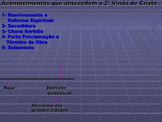 Acontecimentos que antecedem a 2ª Vinda de Cristo

1- Reavivamento e
   Reforma Espiritual
2- Sacudidura
3- Chuva Serôdia
4- Forte Proclamação e
  Término da Obra
5- Selamento




Hoje             Decreto
                 dominical

           Abandono das
           grandes cidades
 