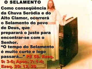 O SELAMENTO
Como conseqüência
da Chuva Serôdia e do
Alto Clamor, ocorrerá
o Selamento do povo
de Deus, que
preparará o justo para
encontrar-se com o
Senhor.
“O tempo do Selamento
é muito curto e logo
passará...” PE 58. Ezeq.
9: 3-6; Apoc. 7: 1-4;
Ezeq. 20: 12, 20
 
