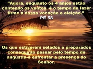 “Agora, enquanto os 4 anjos estão
contendo os ventos, é o tempo de fazer
  firme a nossa vocação e eleição.”
                PE 58




Os que estiverem selados e preparados
  conseguirão passar pelo tempo de
  angústia e enfrentar a presença do
               Senhor.
 