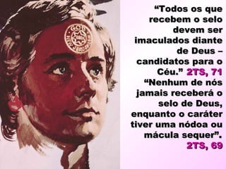 “Todos os que
     recebem o selo
          devem ser
 imaculados diante
           de Deus –
  candidatos para o
       Céu.” 2TS, 71
    “Nenhum de nós
  jamais receberá o
       selo de Deus,
enquanto o caráter
tiver uma nódoa ou
    mácula sequer”.
             2TS, 69
 