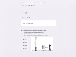Preparação para Exame – Matemática – 6º ano
17º - Calcula e apresenta o resultado sob a forma de fração irredutível.
11.1 3 - (
!
!
+!
!
!
!) + 5 + ( 3 +!
!
!
!) -
!"
!
=
11.2!!!!!!
!
!
+!
!
!
! x
!
!
=
11.3!!!!!
!
!
:!
!
!
! + (
!
!
) =
11.4 32
× (4,6 + 0,3) =
18º - A figura mostra a Leonor e o Manuel juntos a um candeeiro da escola.
A Leonor e o candeeiro estão representados na mesma escala.
A Leonor mede 1,6 metros.
Qual das alturas seguintes é a mais aproximada da altura real do candeeiro?
£1,9 metros
£2,8 metros
£3,2 metros
£3,6 metros
 