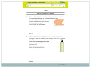 !
Parte 1 – Página 1
Nome da Escola Ano letivo 20 - 20 Matemática | 6.º ano
Nome do Aluno Turma N.º Data
Professor - - 20
!
Proposta(de(trabalho(–(Matemática(6! ! !!!!!!!!!!!!!!!(
(
PARTE 1
Nesta parte é permitido o uso da calculadora.
1. A figura ao lado é formada por um semicírculo e um retângulo ao qual foi retirado um triângulo.
De acordo com os dados determina a área, em centímetros quadrados, da figura.
Apresenta o resultado arredondado às décimas.
Não efetues arredondamentos nos cálculos intermédios.
Mostra como chegaste à tua resposta.
(Utiliza 3,1416 para valor aproximado de π.)
Resposta:
2. A figura ao lado representa um distribuidor de líquido para lavar as mãos, completamente cheio.
O reservatório do líquido tem a forma de um cilindro cujo diâmetro da base mede 5 cm e tem altura
igual a 15 cm.
De cada vez que é utilizado gastam-se 4 cm3
de líquido.
A Adriana afirmou que o líquido dá para ser utilizado mais de 74 vezes.
A Adriana tem razão?
Mostra como obtiveste a tua resposta.
Utiliza 3,1416 para valor aproximado de π.
Resposta:
 