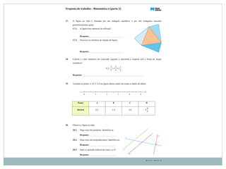 Proposta(de(trabalho(–(Matemática(6((parte(2)
Parte 2 – Página 8
17. A figura ao lado é formada por um triângulo equilátero e por três triângulos isósceles
geometricamente iguais.
17.1. A figura tem simetrias de reflexão?
Resposta:
17.2. Descreve as simetrias de rotação da figura.
Resposta:
18. Calcula o valor numérico da expressão seguinte e apresenta a resposta sob a forma de fração
irredutível.
2 2 1
0,2: 1 2
3 5 2
+ ×
Resposta:
19. Assinala os pontos A, B, C e D na figura abaixo tendo em conta os dados da tabela.
20. Observa a figura ao lado.
20.1. Duas retas são paralelas. Identifica-as.
Resposta:
20.2. Duas retas são perpendiculares. Identifica-as.
Resposta:
20.3. Qual é a posição relativa das retas a e d?
Resposta:
Ponto A B C D
Abcissa 0,2 1,4 2,6
4
3
5
 