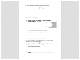 4"cm"
3. Calcula e apresenta o resultado sob a forma de fração irredutível.
3
7
2
:
4
1
2
1
2
×+"
#
$
%
&
'
4. Observa a figura com atenção.
4.1 – Qual das figuras tem maior perímetro, o círculo ou o quadrado?
Justifica a tua opção. (usa π≅3,14)
R: __________________________________________
4.2 – Calcula a área da parte sombreada. (usa π≅3,14)
R: __________________________________________
5. Na$ Feira$ do$ Livro$ anual$ da$ Escola$ Básica$ e$ Secundária$ de$ Vila$ Cova,$ a$ Catarina$
comprou$três$livros.$Cada$livro$custou$8$euros.$
6. Na$compra$dos$livros,$a$Catarina$gastou$
2
6
$do$dinheiro$que$tinha$guardado$para$as$
férias.$Quanto$dinheiro$tinha$a$Catarina$para$as$férias?$
Mostra'como'chegaste'à'tua'resposta.'
$
$
Resposta:$____________________________________________________________$
$
COTAÇÕES$
 