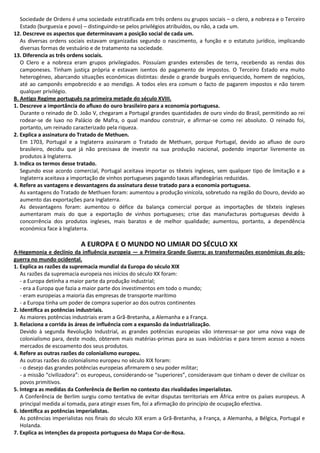 Sociedade de Ordens é uma sociedade estratificada em três ordens ou grupos sociais – o clero, a nobreza e o Terceiro
Estado (burguesia e povo) – distinguindo-se pelos privilégios atribuídos, ou não, a cada um.
12. Descreve os aspectos que determinavam a posição social de cada um.
As diversas ordens sociais estavam organizadas segundo o nascimento, a função e o estatuto jurídico, implicando
diversas formas de vestuário e de tratamento na sociedade.
13. Diferencia as três ordens sociais.
O Clero e a nobreza eram grupos privilegiados. Possuíam grandes extensões de terra, recebendo as rendas dos
camponeses. Tinham justiça própria e estavam isentos do pagamento de impostos. O Terceiro Estado era muito
heterogéneo, abarcando situações económicas distintas: desde o grande burguês enriquecido, homem de negócios,
até ao camponês empobrecido e ao mendigo. A todos eles era comum o facto de pagarem impostos e não terem
qualquer privilégio.
B. Antigo Regime português na primeira metade do século XVIII.
1. Descreve a importância do afluxo do ouro brasileiro para a economia portuguesa.
Durante o reinado de D. João V, chegaram a Portugal grandes quantidades de ouro vindo do Brasil, permitindo ao rei
rodear-se de luxo no Palácio de Mafra, o qual mandou construir, e afirmar-se como rei absoluto. O reinado foi,
portanto, um reinado caracterizado pela riqueza.
2. Explica a assinatura do Tratado de Methuen.
Em 1703, Portugal e a Inglaterra assinaram o Tratado de Methuen, porque Portugal, devido ao afluxo de ouro
brasileiro, decidiu que já não precisava de investir na sua produção nacional, podendo importar livremente os
produtos à Inglaterra.
3. Indica os termos desse tratado.
Segundo esse acordo comercial, Portugal aceitava importar os têxteis ingleses, sem qualquer tipo de limitação e a
Inglaterra aceitava a importação de vinhos portugueses pagando taxas alfandegárias reduzidas.
4. Refere as vantagens e desvantagens da assinatura desse tratado para a economia portuguesa.
As vantagens do Tratado de Methuen foram: aumentou a produção vinícola, sobretudo na região do Douro, devido ao
aumento das exportações para Inglaterra.
As desvantagens foram: aumentou o défice da balança comercial porque as importações de têxteis ingleses
aumentaram mais do que a exportação de vinhos portugueses; crise das manufacturas portuguesas devido à
concorrência dos produtos ingleses, mais baratos e de melhor qualidade; aumentou, portanto, a dependência
económica face à Inglaterra.
A EUROPA E O MUNDO NO LIMIAR DO SÉCULO XX
A·Hegemonia e declínio da influência europeia — a Primeira Grande Guerra; as transformações económicas do pós-
guerra no mundo ocidental.
1. Explica as razões da supremacia mundial da Europa do século XIX
As razões da supremacia europeia nos inícios do século XX foram:
- a Europa detinha a maior parte da produção industrial;
- era a Europa que fazia a maior parte dos investimentos em todo o mundo;
- eram europeias a maioria das empresas de transporte marítimo
- a Europa tinha um poder de compra superior ao dos outros continentes
2. Identifica as potências industriais.
As maiores potências industriais eram a Grã-Bretanha, a Alemanha e a França.
3. Relaciona a corrida às áreas de influência com a expansão da industrialização.
Devido à segunda Revolução Industrial, as grandes potências europeias vão interessar-se por uma nova vaga de
colonialismo para, deste modo, obterem mais matérias-primas para as suas indústrias e para terem acesso a novos
mercados de escoamento dos seus produtos.
4. Refere as outras razões do colonialismo europeu.
As outras razões do colonialismo europeu no século XIX foram:
- o desejo das grandes potências europeias afirmarem o seu poder militar;
- a missão “civilizadora”: os europeus, considerando-se “superiores”, consideravam que tinham o dever de civilizar os
povos primitivos.
5. Integra as medidas da Conferência de Berlim no contexto das rivalidades imperialistas.
A Conferência de Berlim surgiu como tentativa de evitar disputas territoriais em África entre os países europeus. A
principal medida aí tomada, para atingir esses fim, foi a afirmação do princípio de ocupação efectiva.
6. Identifica as potências imperialistas.
As potências imperialistas nos finais do século XIX eram a Grã-Bretanha, a França, a Alemanha, a Bélgica, Portugal e
Holanda.
7. Explica as intenções da proposta portuguesa do Mapa Cor-de-Rosa.
 
