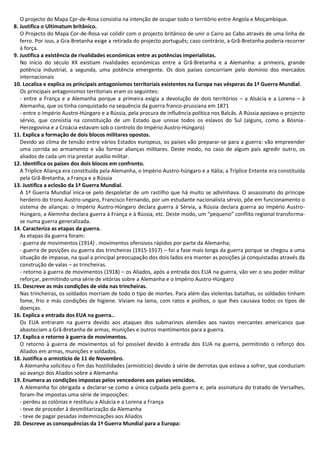 O projecto do Mapa Cpr-de-Rosa consistia na intenção de ocupar todo o território entre Angola e Moçambique.
8. Justifica o Ultimatum britânico.
O Projecto do Mapa Cor-de-Rosa vai colidir com o projecto britânico de unir o Cairo ao Cabo através de uma linha de
ferro. Por isso, a Gra-Bretanha exige a retirada do projecto português; caso contrário, a Grã-Bretanha poderia recorrer
à força.
9. Justifica a existência de rivalidades económicas entre as potências imperialistas.
No início do século XX existiam rivalidades económicas entre a Grã-Bretanha e a Alemanha: a primeira, grande
potência industrial, a segunda, uma potência emergente. Os dois países concorriam pelo domínio dos mercados
internacionais
10. Localiza e explica os principais antagonismos territoriais existentes na Europa nas vésperas da 1ª Guerra Mundial.
Os principais antagonismos territoriais eram os seguintes:
- entre a França e a Alemanha porque a primeira exigia a devolução de dois territórios – a Alsácia e a Lorena – à
Alemanha, que os tinha conquistado na sequência da guerra franco-prussiana em 1871
- entre o Império Austro-Húngaro e a Rússia, pela procura de influência política nos Balcâs. A Rússia apoiava o projecto
sérvio, que consistia na constituição de um Estado que unisse todos os eslavos do Sul (alguns, como a Bósnia-
Herzegovina e a Croácia estavam sob o controlo do Império Austro-Húngaro)
11. Explica a formação de dois blocos militares opostos.
Devido ao clima de tensão entre vários Estados europeus, os países vão preparar-se para a guerra: vão empreender
uma corrida ao armamento e vão formar alianças militares. Deste modo, no caso de algum país agredir outro, os
aliados de cada um iria prestar auxílio militar.
12. Identifica os países dos dois blocos em confronto.
A Tríplice Aliança era constituída pela Alemanha, o Império Austro-húngaro e a Itália; a Tríplice Entente era constituída
pela Grã-Bretanha, a França e a Rússia
13. Justifica a eclosão da 1ª Guerra Mundial.
A 1ª Guerra Mundial inica-se pelo despoletar de um rastilho que há muito se adivinhava. O assassinato do principe
herdeiro do trono Austro-ungaro, Francisco Fernando, por um estudante nacionalista sérvio, põe em funcionamento o
sistema de alianças: o Império Austro-Húngaro declara guerra à Sérvia, a Rússia declara guerra ao Império Austro-
Húngaro, a Alemnha declara guerra à França e à Rússia, etc. Deste modo, um “pequeno” conflito regional transforma-
se numa guerra generalizada.
14. Caracteriza as etapas da guerra.
As etapas da guerra foram:
- guerra de movimentos (1914) . movimentos ofensivos rápidos por parte da Alemanha;
- guerra de posições ou guerra das trincheiras (1915-1917) – foi a fase mais longa da guerra porque se chegou a uma
situação de impasse, na qual a principal preocupação dos dois lados era manter as posições já conquistadas através da
construção de valas – as trincheiras.
- retorno à guerra de movimentos (1918) – os Aliados, após a entrada dos EUA na guerra, vão ver o seu poder militar
reforçar, permitindo uma série de vitórias sobre a Alemanha e o Império Austro-Húngaro
15. Descreve as más condições de vida nas trincheiras.
Nas trincheiras, os soldados morriam de todo o tipo de mortes. Para além das violentas batalhas, os soldados tinham
fome, frio e más condições de higiene. Viviam na lama, com ratos e piolhos, o que lhes causava todos os tipos de
doenças.
16. Explica a entrada dos EUA na guerra..
Os EUA entraram na guerra devido aos ataques dos submarinos alemães aos navios mercantes americanos que
abasteciam a Grã-Bretanha de armas, munições e outros mantimentos para a guerra.
17. Explica o retorno à guerra de movimentos.
O retorno à guerra de movimentos só foi possível devido à entrada dos EUA na guerra, permitindo o reforço dos
Aliados em armas, munições e soldados.
18. Justifica o armistício de 11 de Novembro.
A Alemanha solicitou o fim das hostilidades (armistício) devido à série de derrotas que estava a sofrer, que conduziam
ao avanço dos Aliados sobre a Alemanha
19. Enumera as condições impostas pelos vencedores aos países vencidos.
A Alemanha foi obrigada a declarar-se como a única culpada pela guerra e, pela assinatura do tratado de Versalhes,
foram-lhe impostas uma série de imposições:
- perdeu as colónias e restituiu a Alsácia e a Lorena a França
- teve de proceder à desmilitarização da Alemanha
- teve de pagar pesadas indemnizações aos Aliados
20. Descreve as consequências da 1ª Guerra Mundial para a Europa:
 
