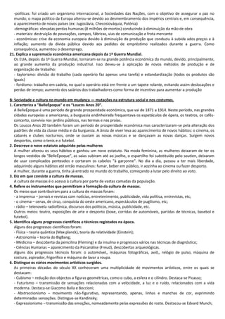 -políticas: foi criado um organismo internacional, a Sociedades das Nações, com o objetivo de assegurar a paz no
mundo; o mapa político da Europa alterou-se devido ao desmembramento dos impérios centrais e, em consequência,
o aparecimento de novos países (ex: Jugoslávia, Checoslováquia, Polónia)
-demográficas: elevadas perdas humanas (8 milhões de mortos) conduzindo à diminuição da mão de obra
- materiais: destruição de povoações, campos, fábricas, vias de comunicação e frota mercante
- económicas: crise da economia europeia devido à diminuição da produção que conduziu à subida ados preços e à
inflação; aumento da dívida pública devido aos pedidos de empréstimo realizados durante a guerra. Como
consequência, aumentou o desemprego.
21. Explica a supremacia económica americana depois da 1ª Guerra Mundial.
Os EUA, depois da 1ª Guerra Mundial, tornaram-se na grande potência económica do mundo, devido, principalmente,
ao grande aumento da produção industrial. Isso deveu-se à aplicação de novos métodos de produção e de
organização de trabalho:
- taylorismo: divisão do trabalho (cada operário faz apenas uma tarefa) e estandardização (todos os produtos são
iguais)
- fordismo: trabalho em cadeia, no qual o operário está em frente a um tapete rolante, evitando assim deslocações e
perdas de tempo; aumento dos salários dos trabalhadores como forma de incentivo para aumentar a produção
B· Sociedade e cultura no mundo em mudança — mutações na estrutura social e nos costumes.
1. Caracteriza a "BelleÉpoque" e os “Loucos Anos 20”.
A BelleÉpoque é uma período de grande prosperidade económica, que vai de 1871 a 1914. Neste período, nas grandes
cidades europeias e americanas, a burguesia endinheirada frequentava os espetáculos de ópera, os teatros, os cafés-
concerto, convivia nos jardins públicos, nas termas e nas praias.
Os Loucos Anos 20 também foram um período de prosperidade económica mas caracterizaram-se pela alteração dos
padrões de vida da classe média e da burguesia. A ânsia de viver leva ao aparecimento de novos hábitos: o cinema, os
cabarés e clubes nocturnos, onde se ouviam as novas músicas e se dançavam as novas danças. Surgem novos
desportos, como o tenis e o futebol.
2. Descreve o novo estatuto adquirido pelas mulheres
A mulher alterou os seus hábitos e ganhou um novo estatuto. Na moda feminina, as mulheres deixaram de ter os
longos vestidos da "BelleÉpoque", as saias subiram até ao joelho, o espartilho foi substituído pelo soutien, deixaram
de usar complicados penteados e cortaram os cabelos "à garçonne". No dia a dia, passou a ter mais liberdade,
adquirindo alguns hábitos até então masculinos: fumar, beber em público, ir aozinha ao cinema ou fazer desporto.
A mulher, durante a guerra, tinha já entrado no mundo do trabalho, começando a lutar pelo direito ao voto.
3. Diz em que consiste a cultura de massas.
A cultura de massas é o acesso à cultura por parte de vastas camadas da população.
4. Refere os instrumentos que permitiram a formação da cultura de massas.
Os meios que contribuíram para a cultura de massas foram:
- a imprensa – jornais e revistas com notícias, entretenimento, publicidade, vida política, entrevistas, etc;
- o cinema – cenas, de circo, conquista do oeste americano, espectáculos de pugilismo, etc;
- rádio – telenovela radiofónica, discursos dos políticos, música, publicidade, etc.
Outros meios: teatro, exposições de arte e desporto (boxe, corridas de automóveis, partidas de técnicas, basebol e
futebol).
5. Identifica alguns progressos científicos e técnicos registados na época.
Alguns dos progressos científicos foram:
- Física – teoria quântica (Max planck), teoria da relatividade (Einstein);
- Astronomia – teoria do BigBang;
- Medicina – descoberta da penicilina (Fleming) e da insulina e progressos vários nas técnicas de diagnóstico;
- Ciências Humanas – aparecimento da Psicanálise (Freud), descobertas arqueológicas.
Alguns dos progressos técnicos foram: o automóvel,, máquinas fotográficas, aviõ,, relógio de pulso, máquina de
costura, aspirador, frigorífico e máquina de lavar a roupa.
6. Distingue os vários movimentos artísticos surgidos.
As primeiras décadas do século XX conheceram uma multiplicidade de movimentos artísticos, entre os quais se
destacam:
- Cubismo – redução dos objectos a figuras geométricas, como o cubo, a esfera e o cilíndro. Destaca-se Picasso;
- Futurismo – transmissão de sensações relacionadas com a velocidade, a luz e o ruído, relacionados com a vida
moderna. Destaca-se Giacomo Balla e Boccioni;
- Abstraccionismo – movimento não-figurativo, representando, apenas, linhas e manchas de cor, exprimindo
determinadas sensações. Distingue-se Kandinsky;
- Expressionismo – transmissão das emoções, nomeadamente pelas expressões do rosto. Destacou-se Edvard Munch;
 