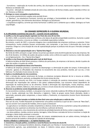 - Surrealismo – exploração do mundo dos sonhos, das alucinações e do surreal, expressando angústias e obsessões.
Destacou-se Salvador Dalí.
- Fauvismo - alteração da realidade através de cores vivas, violentas e de formas simples, quase reduzidas à linha e ao
cor. Destacou-se Matisse.
7. Distingue as novas concepções arquitectónicas.
As correntes arquitectónicas surgidas neste período foram:
- a “Bauhaus”, ou arquitectura funcional, corrente que privilegia a funcionalidade do edifício, optando por linhas
simples, geométricas, sem elementos decorativos. Distinguiu-se LeCorbusier;
- a arquitectura orgânica, corrente que tenta harmonizar o edifício com o ambiente que o rodeia. Distinguiu-se Frank
Lloyd Wright.
DA GRANDE DEPRESSÃO À II GUERRA MUNDIAL
A· As dificuldades económicas dos anos 30 — a grande crise do capitalismo.
1. Justifica a crise de superprodução registada nos finais dos anos 20 nos EUA.
De 1922 a 1929, a economia americana conheceu uma época de grande prosperidade económica. Aumenta o poder
de compra e o consumo, o recurso ao crédiyo e a actividade especulativa na Bolsa.
No entanto, a partir de 1927, o consumo estagnou mas a produtividade das empresas continuou a aumentar. Como
consequência, muitos produtos ficavam armazenados, sem comprador, o que lecou à diminuição dos lucros das
empresas. Chega-se a uma situação de crise de superprodução porque se produzia mais do que o mercado conseguia
consumir.
2. Relaciona a crise de superprodução com a “Quinta-feira Negra”.
No Verão de 1929, começam a surgir notícias nos jornais que davam conta da diminuição dos lucros das empresas. No
dia 24 de Outubro, 13 milhões de acções são postas à venda: como a oferta era superior à procura, o valor das acções
cai vertiginosamente – foi a “Quinta-feira Negra”.
3. Justifica a crise financeira despoletada pelo crash de Wall Street.
A falência da Bolsa de Wall Street provocou a falência de particulares, de empresas e de bancos, devido à quebra do
valor das acções e à quebra de crédito.
4. Menciona as consequências dessa crise financeira.
A falência de empresas provocou o aumento do desemprego e a diminuição do poder de compra. A diminuição do
consumo agravou as dificuldades das empresas no escoamento dos seus produtos, levando, por sua vez, a mais
falências. É o chamado círculo vicioso da crise.
5. Explica a mundialização da crise económica.
Com a retirada dos capitais americanos da Europa, as empresas europeias deixaram de ter o recurso ao crédito,
conduzindo a falências e, portanto, ao despoletar do círculo vicioso da crise.
A diminuição do consumo nos EUA e na Europa conduziu à retracção do comércio internacional, levando a uma
diminuição das importações das colónias e dos países subdesenvolvidas, cuja economia estava dependente da
exportação de matérias-primas ou de alimentos. Devido à diminuição das exportações, muitas empresas, nesses
países, abrem, também, falência e, mais uma vez, se inicia o círculo vicioso da crise noutros pontos do planeta.
6. Descreve os problemas sociais despoletados pela crise.
A crise económica conduziu, também, a uma grave crise social, reduzindo à pobreza 30 milhões de desempregados em
todo o mundo, sobretudo nos EUA, Alemanha e Inglaterra. Todos os grupos sociais foram afectados, desde o
operariado, passando pelos camponeses, a classe média e, finalmente, os empresários (muitos ficarm literalmente
sem nada!)
7. Identifica as medidas tomadas no âmbito do New Deal como uma solução para a saída da crise.
Para sair da crise, Franklin Roosevelt vai implementar uma política económica à qual vai dar o nome de “New Deal”,
que vai consistir num conjunto de medidas, entre as quais se destacam:
- na agricultura e na indústria concedeu empréstimos e destruiu stocks de forma a aumentar o preço dos produtos (o
paradoxo da crise: queimam-se alimentos mas há milhares a sofrerem de fome!);
- no sistema financeiro, criou mecanismos de controlo da actividade bancária de forma a evitar a especulação;
- nas obras públicas, mandou construir pontes, barragens, linhas férreas e estradas de forma a incentivar a criação de
emprego e, deste modo, promover o consumo;
- medidas sociais de forma a promover o poder de compra: estabelecimento de um salário mínimo, limitação do
horário semanal de trabalho e atribuição do subsídio de desemprego.
B.Entre a ditadura e a democracia — os regimes fascistas e nazi.
1. Caracteriza a situação política, económica e social da Rússia nos inícios do século XX.
A Rússia tinha uma monarquia hereditária absoluta, dirigida pelo czar Nicolau II. Economicamente, a Rússia era um país
essencialmente agrícola, cuja produtividade era baixa. A indústria estava pouco desenvolvida. A sociedade era
 