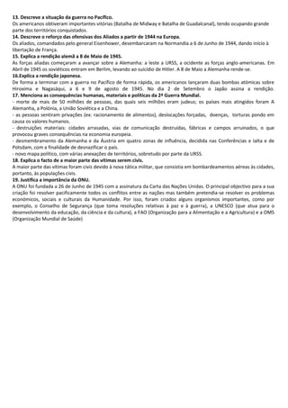 13. Descreve a situação da guerra no Pacífico.
Os americanos obtiveram importantes vitórias (Batalha de Midway e Batalha de Guadalcanal), tendo ocupando grande
parte dos territórios conquistados.
14. Descreve o reforço das ofensivas dos Aliados a partir de 1944 na Europa.
Os aliados, comandados pelo general Eisenhower, desembarcaram na Normandia a 6 de Junho de 1944, dando início à
libertação de França.
15. Explica a rendição alemã a 8 de Maio de 1945.
As forças aliadas começaram a avançar sobre a Alemanha: a leste a URSS, a ocidente as forças anglo-americanas. Em
Abril de 1945 os soviéticos entram em Berlim, levando ao suicídio de Hitler. A 8 de Maio a Alemanha rende-se.
16.Explica a rendição japonesa.
De forma a terminar com a guerra no Pacífico de forma rápida, os americanos lançaram duas bombas atómicas sobre
Hiroxima e Nagasáqui, a 6 e 9 de agosto de 1945. No dia 2 de Setembro o Japão assina a rendição.
17. Menciona as consequências humanas, materiais e políticas da 2ª Guerra Mundial.
- morte de mais de 50 milhões de pessoas, das quais seis milhões eram judeus; os países mais atingidos foram A
Alemanha, a Polónia, a União Soviética e a China.
- as pessoas sentiram privações (ex: racionamento de alimentos), deslocações forçadas, doenças, torturas pondo em
causa os valores humanos.
- destruições materiais: cidades arrasadas, vias de comunicação destruídas, fábricas e campos arruinados, o que
provocou graves consequências na economia europeia.
- desmembramento da Alemanha e da Áustria em quatro zonas de influência, decidida nas Conferências e Ialta e de
Potsdam, com a finalidade de desnazificar o país.
- novo mapa político, com várias anexações de territórios, sobretudo por parte da URSS.
18. Explica o facto de a maior parte das vítimas serem civis.
A maior parte das vítimas foram civis devido à nova tática militar, que consistia em bombardeamentos aéreas às cidades,
portanto, às populações civis.
19. Justifica a importância da ONU.
A ONU foi fundada a 26 de Junho de 1945 com a assinatura da Carta das Nações Unidas. O principal objectivo para a sua
criação foi resolver pacificamente todos os conflitos entre as nações mas também pretendia-se resolver os problemas
económicos, sociais e culturais da Humanidade. Por isso, foram criados alguns organismos importantes, como por
exemplo, o Conselho de Segurança (que toma resoluções relativas à paz e à guerra), a UNESCO (que atua para o
desenvolvimento da educação, da ciência e da cultura), a FAO (Organização para a Alimentação e a Agricultura) e a OMS
(Organização Mundial de Saúde)
 
