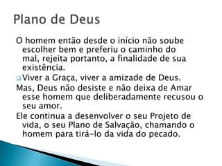 O homem então desde o início não soube
  escolher bem e preferiu o caminho do
  mal, rejeita portanto, a finalidade de sua
  existência.
 Viver a Graça, viver a amizade de Deus.
Mas, Deus não desiste e não deixa de Amar
  esse homem que deliberadamente recusou o
  seu amor.
Ele continua a desenvolver o seu Projeto de
  vida, o seu Plano de Salvação, chamando o
  homem para tirá-lo da vida do pecado.
 