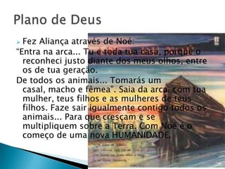  Fez Aliança através de Noé:
―Entra na arca... Tu e toda tua casa, porque o
  reconheci justo diante dos meus olhos, entre
  os de tua geração.
De todos os animais... Tomarás um
  casal, macho e fêmea‖. Saia da arca, com tua
  mulher, teus filhos e as mulheres de teus
  filhos. Faze sair igualmente contigo todos os
  animais... Para que cresçam e se
  multipliquem sobre a Terra. Com Noé é o
  começo de uma nova HUMANIDADE.
 