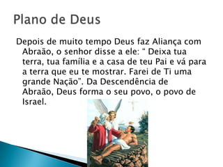 Depois de muito tempo Deus faz Aliança com
 Abraão, o senhor disse a ele: ― Deixa tua
 terra, tua família e a casa de teu Pai e vá para
 a terra que eu te mostrar. Farei de Ti uma
 grande Nação‖. Da Descendência de
 Abraão, Deus forma o seu povo, o povo de
 Israel.
 