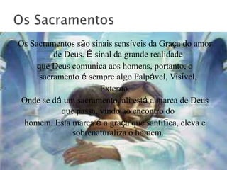 Os Sacramentos são sinais sensíveis da Graça do amor
          de Deus. É sinal da grande realidade
     que Deus comunica aos homens, portanto, o
      sacramento é sempre algo Palpável, Visível,
                       Externo.
 Onde se dá um sacramento, ali está a marca de Deus
            que passa, vindo ao encontro do
 homem. Esta marca é a graça que santifica, eleva e
               sobrenaturaliza o homem.
 