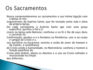 Nunca compreenderemos os sacramentos e sua íntima ligação com
  a Igreja se nos
esquecermos do Espírito Santo, que foi enviado como vida e alma
  da própria Igreja.
Em cada sacramento o Espírito Santo age com uma graça
  específica; purifica o fiel e o
insere na Igreja pelo Batismo; confirma-o na fé e lhe dá seus dons
  e carismas na
Confirmação; perdoa-o e o fortalece na Penitência; une-o ao corpo
  e sangue de Cristo e a
seu Sacrifício na Eucaristia; estreita a união de amor do homem e
  da mulher, à semelhança
de Cristo unido à humanidade, no Matrimônio; conforta o homem à
  função pontifical de
Cristo pela Ordem; alenta os doentes e o une ao Cristo sofredor e
  ressuscitado na Unção
dos Enfermos.
 