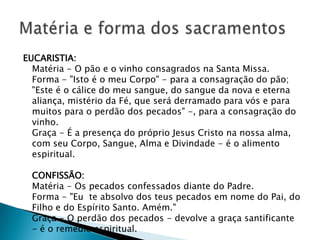 EUCARISTIA:
  Matéria - O pão e o vinho consagrados na Santa Missa.
  Forma - "Isto é o meu Corpo" - para a consagração do pão;
  "Este é o cálice do meu sangue, do sangue da nova e eterna
  aliança, mistério da Fé, que será derramado para vós e para
  muitos para o perdão dos pecados" -, para a consagração do
  vinho.
  Graça - É a presença do próprio Jesus Cristo na nossa alma,
  com seu Corpo, Sangue, Alma e Divindade - é o alimento
  espiritual.

  CONFISSÃO:
  Matéria - Os pecados confessados diante do Padre.
  Forma - "Eu te absolvo dos teus pecados em nome do Pai, do
  Filho e do Espírito Santo. Amém."
  Graça - O perdão dos pecados - devolve a graça santificante
  - é o remédio espiritual.
 