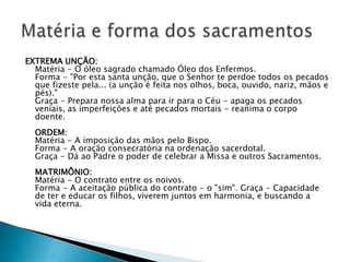 EXTREMA UNÇÃO:
  Matéria - O óleo sagrado chamado Óleo dos Enfermos.
  Forma - "Por esta santa unção, que o Senhor te perdoe todos os pecados
  que fizeste pela... (a unção é feita nos olhos, boca, ouvido, nariz, mãos e
  pés)."
  Graça - Prepara nossa alma para ir para o Céu - apaga os pecados
  veniais, as imperfeições e até pecados mortais - reanima o corpo
  doente.
  ORDEM:
  Matéria - A imposição das mãos pelo Bispo.
  Forma - A oração consecratória na ordenação sacerdotal.
  Graça - Dá ao Padre o poder de celebrar a Missa e outros Sacramentos.
  MATRIMÔNIO:
  Matéria - O contrato entre os noivos.
  Forma - A aceitação pública do contrato - o "sim". Graça - Capacidade
  de ter e educar os filhos, viverem juntos em harmonia, e buscando a
  vida eterna.
 