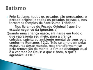 Pelo Batismo, todos os pecados são perdoados: o
 pecado original e todos os pecados pessoais, nos
 tornamos templos da Santíssima Trindade.
     Nos livramos do Pecado Original ( que é o
 estado negativo da ignorância)
Quando uma criança nasce, ela nasce em tudo o
 que representa seu meio, para a crença
 coletiva, sujeita ao ambiente mental de seus pais
 conforme Romanos 12,2. ―Não se amoldem pelas
 estruturas deste mundo, mas transformem-se
 pela renovação da mente, a fim de distinguir qual
 é a vontade de Deus: o que é bom, o que é
 agradável a Ele.‖
 