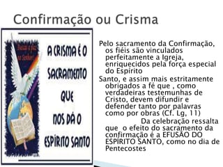 Pelo sacramento da Confirmação,
  os fiéis são vinculados
  perfeitamente a Igreja,
  enriquecidos pela força especial
  do Espírito
Santo, e assim mais estritamente
  obrigados a fé que , como
  verdadeiras testemunhas de
  Cristo, devem difundir e
  defender tanto por palavras
  como por obras (Cf. Lg, 11)
             Da celebração ressalta
  que o efeito do sacramento da
  confirmação é a EFUSÃO DO
  ESPÍRITO SANTO, como no dia de
  Pentecostes
 