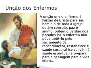 A unção une o enfermo à
 Paixão de Cristo para seu
 bem e o de toda a Igreja;
 obtém consolo, paz e
 ânimo; obtém o perdão dos
 pecados (se o enfermo não
 pôde obtê-lo pelo
 sacramento da
 reconciliação), restabelece a
 saúde corporal (se convém à
 saúde espiritual) e prepara
 para a passagem para a vida
 eterna.
 