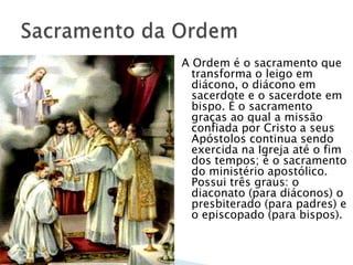 A Ordem é o sacramento que
  transforma o leigo em
  diácono, o diácono em
  sacerdote e o sacerdote em
  bispo. É o sacramento
  graças ao qual a missão
  confiada por Cristo a seus
  Apóstolos continua sendo
  exercida na Igreja até o fim
  dos tempos; é o sacramento
  do ministério apostólico.
  Possui três graus: o
  diaconato (para diáconos) o
  presbiterado (para padres) e
  o episcopado (para bispos).
 