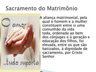 A aliança matrimonial, pela
 qual o homem e a mulher
 constituem entre si uma
 comunhão da vida
 toda, ordenada ao bem
 dos cônjuges e à geração e
 educação dos filhos, foi
 elevada, entre os que são
 batizados, à dignidade de
 sacramento, por Cristo
 Senhor
 