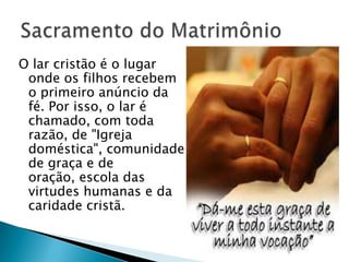 O lar cristão é o lugar
 onde os filhos recebem
 o primeiro anúncio da
 fé. Por isso, o lar é
 chamado, com toda
 razão, de "Igreja
 doméstica", comunidade
 de graça e de
 oração, escola das
 virtudes humanas e da
 caridade cristã.
 