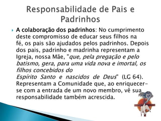    A colaboração dos padrinhos: No cumprimento
    deste compromisso de educar seus filhos na
    fé, os pais são ajudados pelos padrinhos. Depois
    dos pais, padrinho e madrinha representam a
    Igreja, nossa Mãe, "que, pela pregação e pelo
    batismo, gera, para uma vida nova e imortal, os
    filhos concebidos do
    Espírito Santo e nascidos de Deus" (LG 64).
    Representam a Comunidade que, ao enriquecer-
    se com a entrada de um novo membro, vê sua
    responsabilidade também acrescida.
 