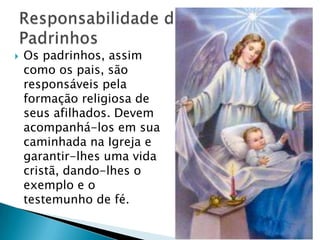    Os padrinhos, assim
    como os pais, são
    responsáveis pela
    formação religiosa de
    seus afilhados. Devem
    acompanhá-los em sua
    caminhada na Igreja e
    garantir-lhes uma vida
    cristã, dando-lhes o
    exemplo e o
    testemunho de fé.
 